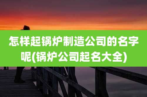怎样起锅炉制造公司的名字呢(锅炉公司起名大全)