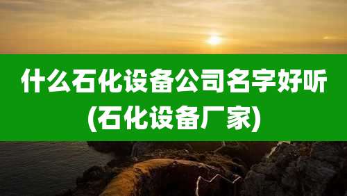什么石化设备公司名字好听(石化设备厂家)
