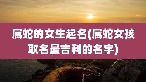 属蛇的女生起名(属蛇女孩取名最吉利的名字)