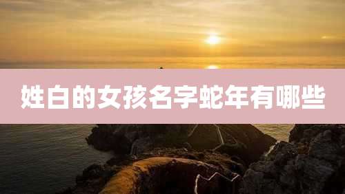 姓白的女孩名字蛇年有哪些