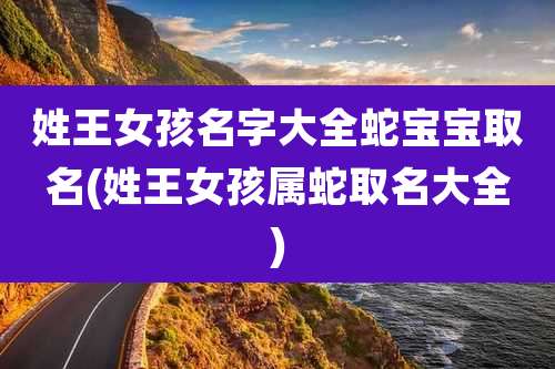 姓王女孩名字大全蛇宝宝取名(姓王女孩属蛇取名大全)