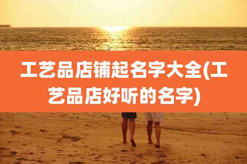 工艺品店铺起名字大全(工艺品店好听的名字)