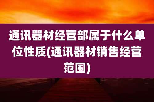 通讯器材经营部属于什么单位性质(通讯器材销售经营范围)