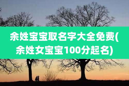 余姓宝宝取名字大全免费(余姓女宝宝100分起名)