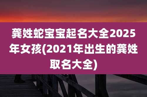 龚姓蛇宝宝起名大全2025年女孩(2021年出生的龚姓取名大全)