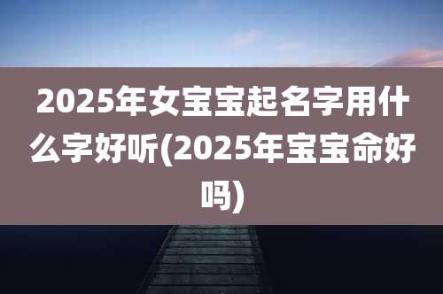 2025年女宝宝起名字用什么字好听(2025年宝宝命好吗)