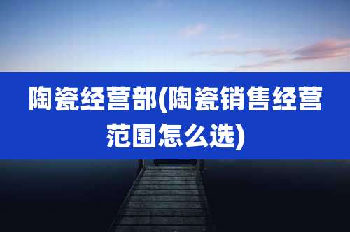 陶瓷经营部(陶瓷销售经营范围怎么选)