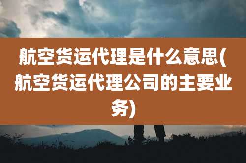 航空货运代理是什么意思(航空货运代理公司的主要业务)