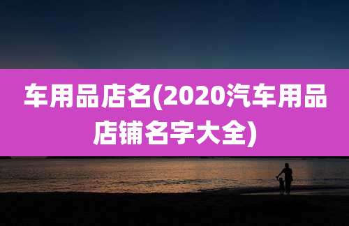 车用品店名(2020汽车用品店铺名字大全)