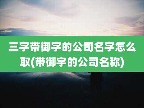 三字带御字的公司名字怎么取(带御字的公司名称)