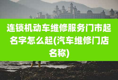 连锁机动车维修服务门市起名字怎么起(汽车维修门店名称)