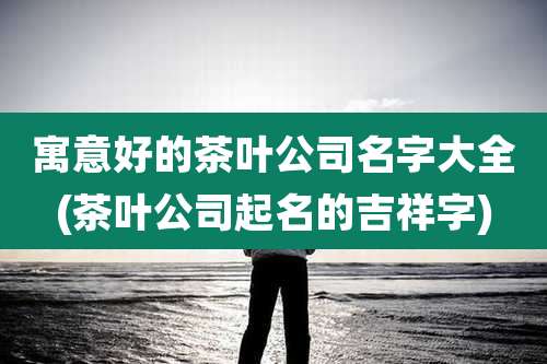 寓意好的茶叶公司名字大全(茶叶公司起名的吉祥字)