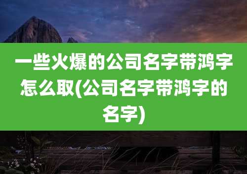一些火爆的公司名字带鸿字怎么取(公司名字带鸿字的名字)