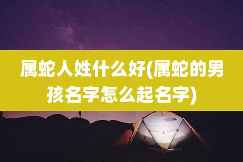 属蛇人姓什么好(属蛇的男孩名字怎么起名字)