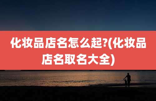 化妆品店名怎么起?(化妆品店名取名大全)