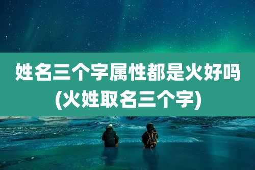 姓名三个字属性都是火好吗(火姓取名三个字)