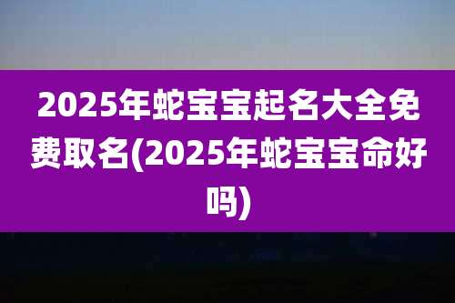 2025年蛇宝宝起名大全免费取名(2025年蛇宝宝命好吗)