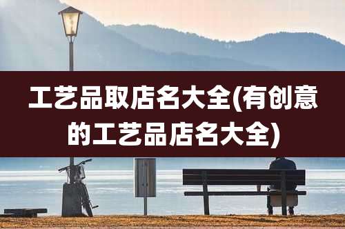 工艺品取店名大全(有创意的工艺品店名大全)