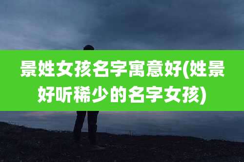 景姓女孩名字寓意好(姓景好听稀少的名字女孩)