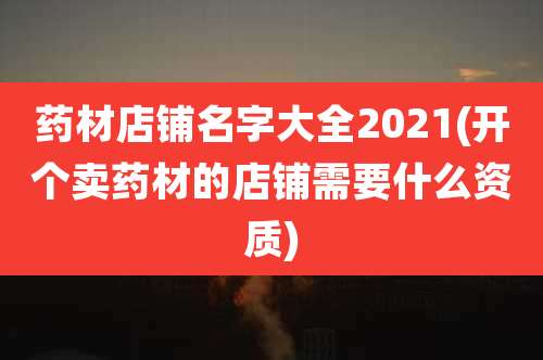 药材店铺名字大全2021(开个卖药材的店铺需要什么资质)