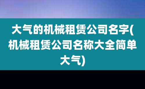 大气的机械租赁公司名字(机械租赁公司名称大全简单大气)