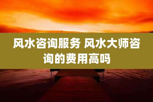 风水咨询服务 风水大师咨询的费用高吗