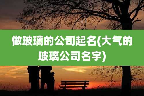 做玻璃的公司起名(大气的玻璃公司名字)