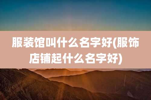服装馆叫什么名字好(服饰店铺起什么名字好)
