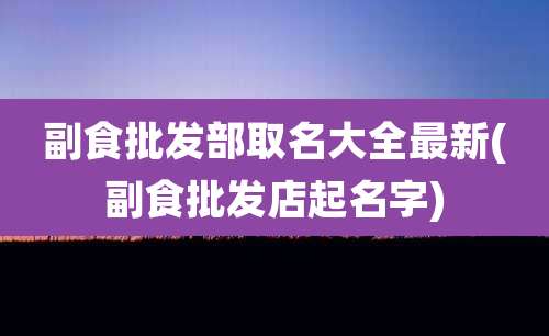 副食批发部取名大全最新(副食批发店起名字)