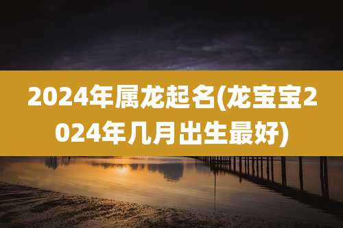 2024年属龙起名(龙宝宝2024年几月出生最好)