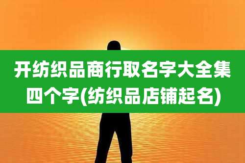 开纺织品商行取名字大全集四个字(纺织品店铺起名)