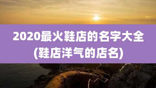2020最火鞋店的名字大全(鞋店洋气的店名)