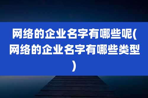 网络的企业名字有哪些呢(网络的企业名字有哪些类型)