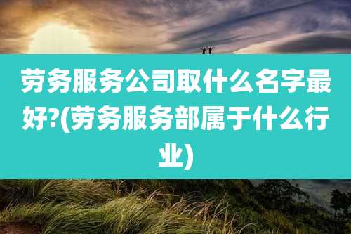 劳务服务公司取什么名字最好?(劳务服务部属于什么行业)