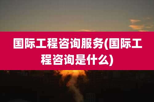 国际工程咨询服务(国际工程咨询是什么)