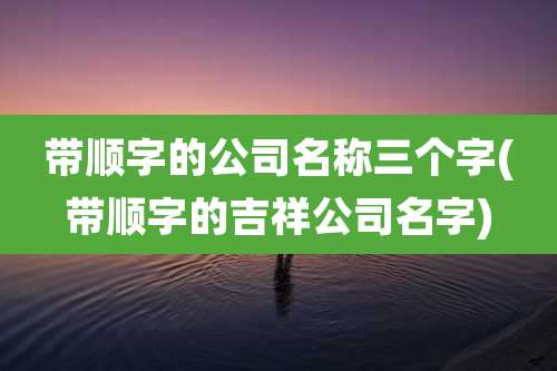 带顺字的公司名称三个字(带顺字的吉祥公司名字)