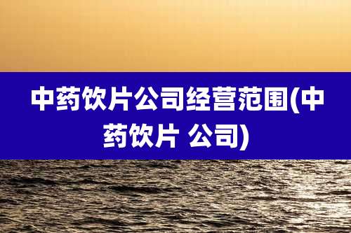 中药饮片公司经营范围(中药饮片 公司)
