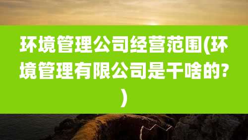 环境管理公司经营范围(环境管理有限公司是干啥的?)