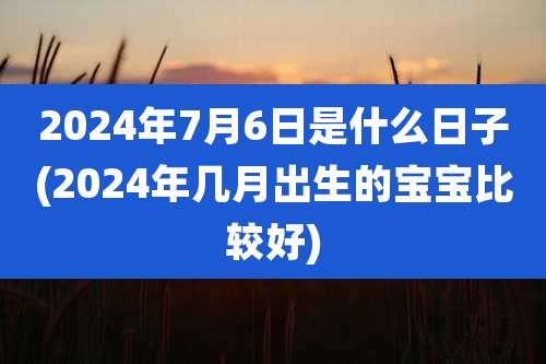 2024年7月6日是什么日子(2024年几月出生的宝宝比较好)