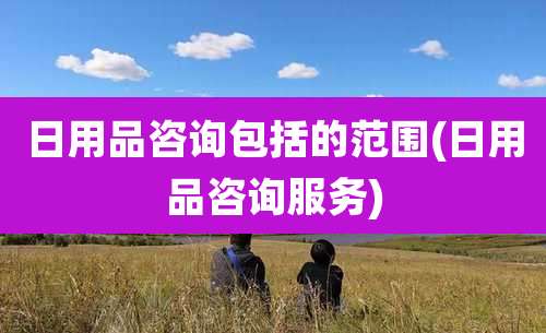 日用品咨询包括的范围(日用品咨询服务)
