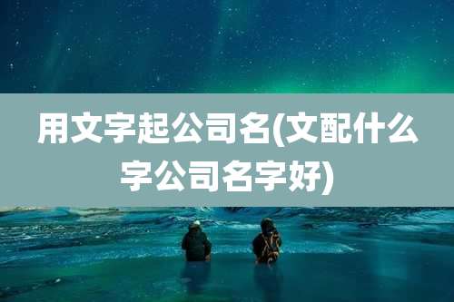 用文字起公司名(文配什么字公司名字好)
