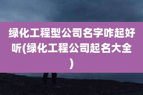 绿化工程型公司名字咋起好听(绿化工程公司起名大全)