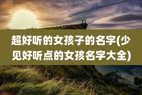 超好听的女孩子的名字(少见好听点的女孩名字大全)