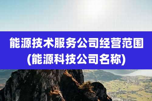 能源技术服务公司经营范围(能源科技公司名称)