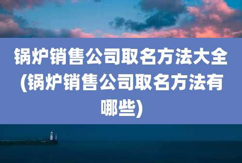 锅炉销售公司取名方法大全(锅炉销售公司取名方法有哪些)