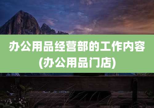 办公用品经营部的工作内容(办公用品门店)