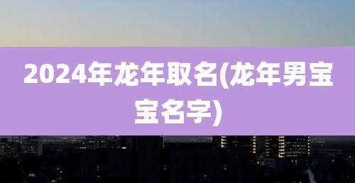 2024年龙年取名(龙年男宝宝名字)