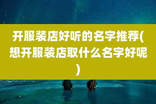 开服装店好听的名字推荐(想开服装店取什么名字好呢)
