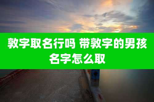 敦字取名行吗 带敦字的男孩名字怎么取