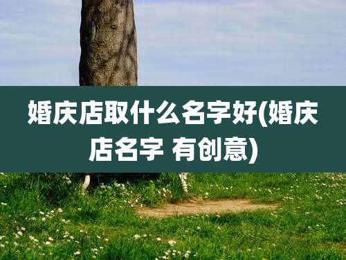 婚庆店取什么名字好(婚庆店名字 有创意)